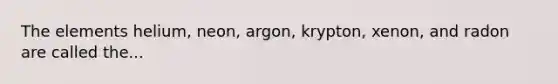 The elements helium, neon, argon, krypton, xenon, and radon are called the...