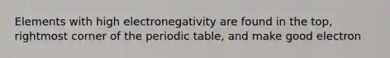 Elements with high electronegativity are found in the top, rightmost corner of the periodic table, and make good electron