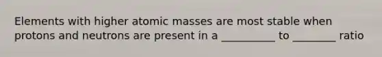 Elements with higher atomic masses are most stable when protons and neutrons are present in a __________ to ________ ratio