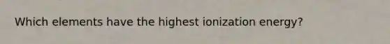 Which elements have the highest ionization energy?