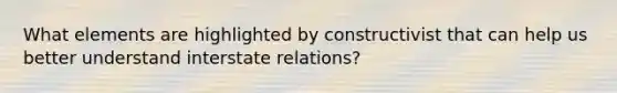 What elements are highlighted by constructivist that can help us better understand interstate relations?