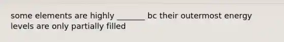 some elements are highly _______ bc their outermost energy levels are only partially filled