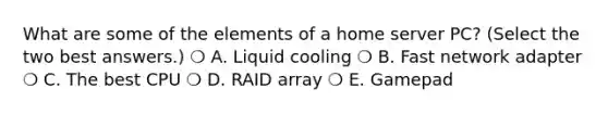 What are some of the elements of a home server PC? (Select the two best answers.) ❍ A. Liquid cooling ❍ B. Fast network adapter ❍ C. The best CPU ❍ D. RAID array ❍ E. Gamepad