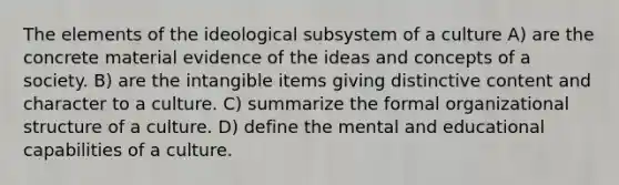 The elements of the ideological subsystem of a culture A) are the concrete material evidence of the ideas and concepts of a society. B) are the intangible items giving distinctive content and character to a culture. C) summarize the formal organizational structure of a culture. D) define the mental and educational capabilities of a culture.