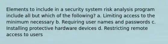 Elements to include in a security system risk analysis program include all but which of the following? a. Limiting access to the minimum necessary b. Requiring user names and passwords c. Installing protective hardware devices d. Restricting remote access to users