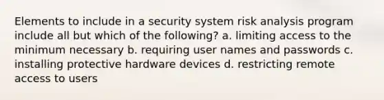 Elements to include in a security system risk analysis program include all but which of the following? a. limiting access to the minimum necessary b. requiring user names and passwords c. installing protective hardware devices d. restricting remote access to users