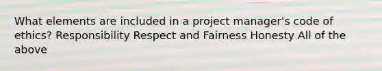 What elements are included in a project manager's code of ethics? Responsibility Respect and Fairness Honesty All of the above