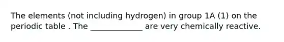 The elements (not including hydrogen) in group 1A (1) on the periodic table . The _____________ are very chemically reactive.