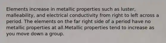 Elements increase in metallic properties such as luster, malleability, and electrical conductivity from right to left across a period. The elements on the far right side of a period have no metallic properties at all.Metallic properties tend to increase as you move down a group.