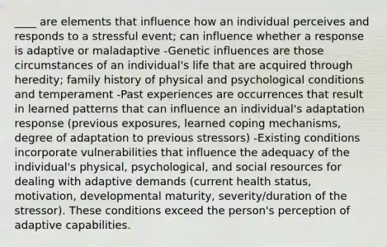 ____ are elements that influence how an individual perceives and responds to a stressful event; can influence whether a response is adaptive or maladaptive -Genetic influences are those circumstances of an individual's life that are acquired through heredity; family history of physical and psychological conditions and temperament -Past experiences are occurrences that result in learned patterns that can influence an individual's adaptation response (previous exposures, learned coping mechanisms, degree of adaptation to previous stressors) -Existing conditions incorporate vulnerabilities that influence the adequacy of the individual's physical, psychological, and social resources for dealing with adaptive demands (current health status, motivation, developmental maturity, severity/duration of the stressor). These conditions exceed the person's perception of adaptive capabilities.