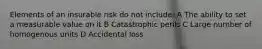 Elements of an insurable risk do not include: A The ability to set a measurable value on it B Catastrophic perils C Large number of homogenous units D Accidental loss