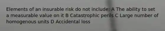 Elements of an insurable risk do not include: A The ability to set a measurable value on it B Catastrophic perils C Large number of homogenous units D Accidental loss