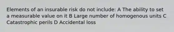 Elements of an insurable risk do not include: A The ability to set a measurable value on it B Large number of homogenous units C Catastrophic perils D Accidental loss