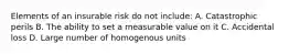 Elements of an insurable risk do not include: A. Catastrophic perils B. The ability to set a measurable value on it C. Accidental loss D. Large number of homogenous units