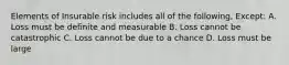 Elements of Insurable risk includes all of the following, Except: A. Loss must be definite and measurable B. Loss cannot be catastrophic C. Loss cannot be due to a chance D. Loss must be large