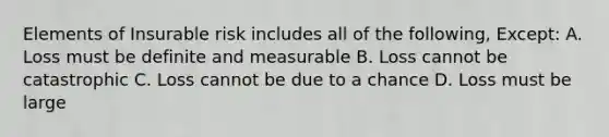 Elements of Insurable risk includes all of the following, Except: A. Loss must be definite and measurable B. Loss cannot be catastrophic C. Loss cannot be due to a chance D. Loss must be large