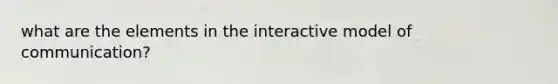 what are the elements in the interactive model of communication?