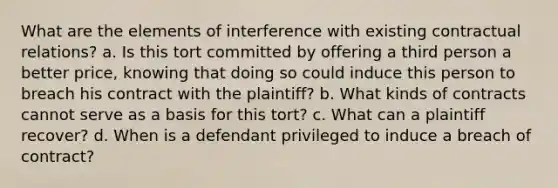 What are the elements of interference with existing contractual relations? a. Is this tort committed by offering a third person a better price, knowing that doing so could induce this person to breach his contract with the plaintiff? b. What kinds of contracts cannot serve as a basis for this tort? c. What can a plaintiff recover? d. When is a defendant privileged to induce a breach of contract?