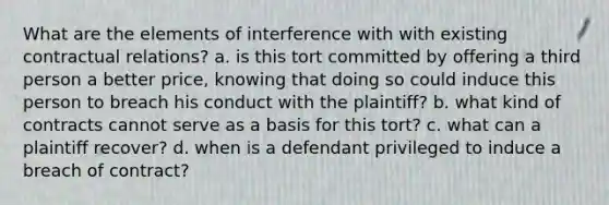 What are the elements of interference with with existing contractual relations? a. is this tort committed by offering a third person a better price, knowing that doing so could induce this person to breach his conduct with the plaintiff? b. what kind of contracts cannot serve as a basis for this tort? c. what can a plaintiff recover? d. when is a defendant privileged to induce a breach of contract?