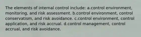 The elements of internal control include: a.control environment, monitoring, and risk assessment. b.control environment, control conservatism, and risk avoidance. c.control environment, control application, and risk accrual. d.control management, control accrual, and risk avoidance.