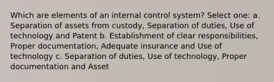 Which are elements of an internal control system? Select one: a. Separation of assets from custody, Separation of duties, Use of technology and Patent b. Establishment of clear responsibilities, Proper documentation, Adequate insurance and Use of technology c. Separation of duties, Use of technology, Proper documentation and Asset