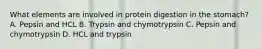 What elements are involved in protein digestion in the stomach? A. Pepsin and HCL B. Trypsin and chymotrypsin C. Pepsin and chymotrypsin D. HCL and trypsin