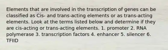 Elements that are involved in the transcription of genes can be classified as Cis- and trans-acting elements or as trans-acting elements. Look at the terms listed below and determine if they are cis-acting or trans-acting elements. 1. promoter 2. RNA polymerase 3. <a href='https://www.questionai.com/knowledge/kvTL0L7cLm-transcription-factors' class='anchor-knowledge'>transcription factors</a> 4. enhancer 5. silencer 6. TFIID