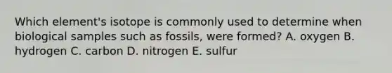 Which element's isotope is commonly used to determine when biological samples such as fossils, were formed? A. oxygen B. hydrogen C. carbon D. nitrogen E. sulfur