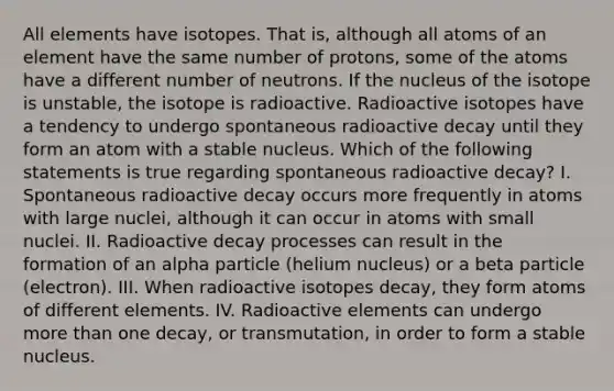 All elements have isotopes. That is, although all atoms of an element have the same number of protons, some of the atoms have a different number of neutrons. If the nucleus of the isotope is unstable, the isotope is radioactive. Radioactive isotopes have a tendency to undergo spontaneous radioactive decay until they form an atom with a stable nucleus. Which of the following statements is true regarding spontaneous radioactive decay? I. Spontaneous radioactive decay occurs more frequently in atoms with large nuclei, although it can occur in atoms with small nuclei. II. Radioactive decay processes can result in the formation of an alpha particle (helium nucleus) or a beta particle (electron). III. When radioactive isotopes decay, they form atoms of different elements. IV. Radioactive elements can undergo more than one decay, or transmutation, in order to form a stable nucleus.