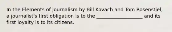 In the Elements of Journalism by Bill Kovach and Tom Rosenstiel, a journalist's first obligation is to the ___________________ and its first loyalty is to its citizens.