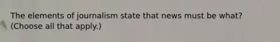 The elements of journalism state that news must be what? (Choose all that apply.)