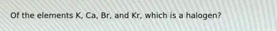 Of the elements K, Ca, Br, and Kr, which is a halogen?