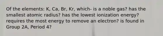 Of the elements: K, Ca, Br, Kr, which- is a noble gas? has the smallest atomic radius? has the lowest ionization energy? requires the most energy to remove an electron? is found in Group 2A, Period 4?