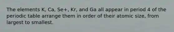 The elements K, Ca, Se+, Kr, and Ga all appear in period 4 of the periodic table arrange them in order of their atomic size, from largest to smallest.