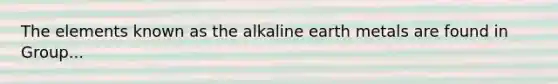 The elements known as the alkaline earth metals are found in Group...