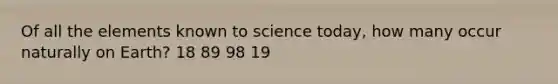 Of all the elements known to science today, how many occur naturally on Earth? 18 89 98 19