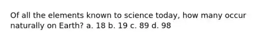 Of all the elements known to science today, how many occur naturally on Earth? a. 18 b. 19 c. 89 d. 98