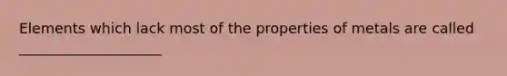 Elements which lack most of the properties of metals are called ____________________