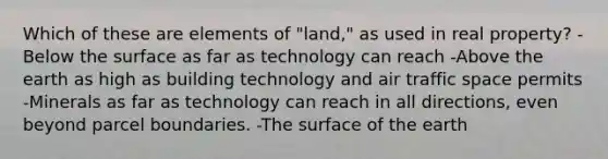 Which of these are elements of "land," as used in real property? -Below the surface as far as technology can reach -Above the earth as high as building technology and air traffic space permits -Minerals as far as technology can reach in all directions, even beyond parcel boundaries. -The surface of the earth