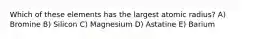 Which of these elements has the largest atomic radius? A) Bromine B) Silicon C) Magnesium D) Astatine E) Barium