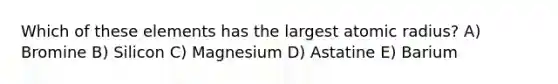 Which of these elements has the largest atomic radius? A) Bromine B) Silicon C) Magnesium D) Astatine E) Barium