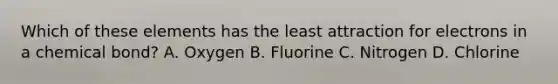 Which of these elements has the least attraction for electrons in a chemical bond? A. Oxygen B. Fluorine C. Nitrogen D. Chlorine