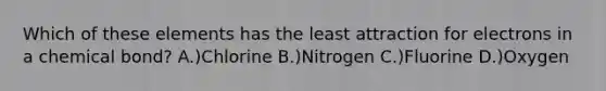 Which of these elements has the least attraction for electrons in a chemical bond? A.)Chlorine B.)Nitrogen C.)Fluorine D.)Oxygen