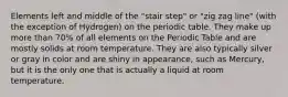 Elements left and middle of the "stair step" or "zig zag line" (with the exception of Hydrogen) on the periodic table. They make up more than 70% of all elements on the Periodic Table and are mostly solids at room temperature. They are also typically silver or gray in color and are shiny in appearance, such as Mercury, but it is the only one that is actually a liquid at room temperature.