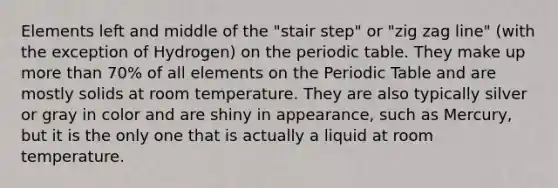 Elements left and middle of the "stair step" or "zig zag line" (with the exception of Hydrogen) on the periodic table. They make up more than 70% of all elements on the Periodic Table and are mostly solids at room temperature. They are also typically silver or gray in color and are shiny in appearance, such as Mercury, but it is the only one that is actually a liquid at room temperature.