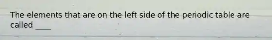 The elements that are on the left side of <a href='https://www.questionai.com/knowledge/kIrBULvFQz-the-periodic-table' class='anchor-knowledge'>the periodic table</a> are called ____