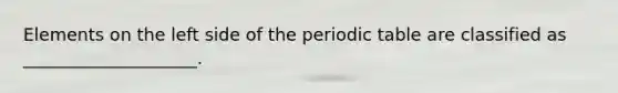 Elements on the left side of the periodic table are classified as ____________________.