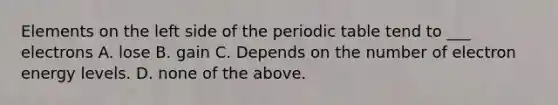 Elements on the left side of the periodic table tend to ___ electrons A. lose B. gain C. Depends on the number of electron energy levels. D. none of the above.