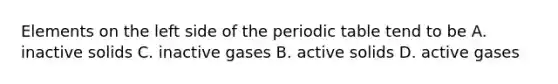 Elements on the left side of the periodic table tend to be A. inactive solids C. inactive gases B. active solids D. active gases