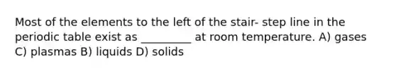 Most of the elements to the left of the stair- step line in the periodic table exist as _________ at room temperature. A) gases C) plasmas B) liquids D) solids